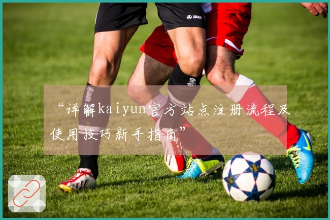 “详解kaiyun官方站点注册流程及使用技巧新手指南”