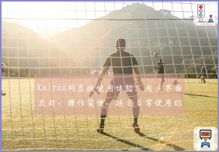 Kaiyun网页版使用体验：用户界面友好，操作简便，适合日常使用的最佳选择