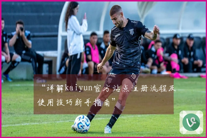 “详解kaiyun官方站点注册流程及使用技巧新手指南”
